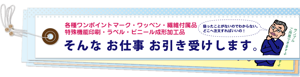 各種ワンポイントマーク・毛布ラベル・特殊機能印刷・ラベル・繊維付属品・ビニール成形加工品。扱ったことがないのでわからない…。どこへ注文すればいいの？そんなお仕事、お引き受けします。